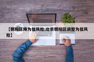 【朝阳区降为低风险,北京朝阳区调整为低风险】