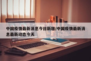 中国疫情最新消息今日新增/中国疫情最新消息最新动态今天