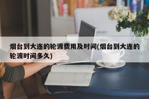 烟台到大连的轮渡费用及时间(烟台到大连的轮渡时间多久)