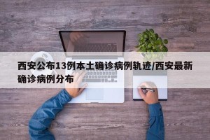 西安公布13例本土确诊病例轨迹/西安最新确诊病例分布