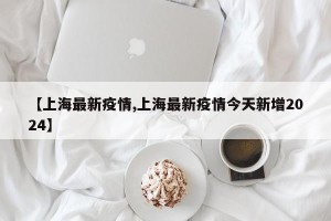 【上海最新疫情,上海最新疫情今天新增2024】