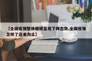 【全国疫情整体继续呈现下降态势,全国疫情怎样了近来为止】