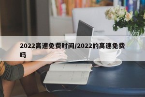 2022高速免费时间/2022的高速免费吗
