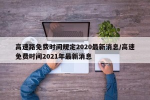 高速路免费时间规定2020最新消息/高速免费时间2021年最新消息