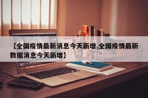 【全国疫情最新消息今天新增,全国疫情最新数据消息今天新增】