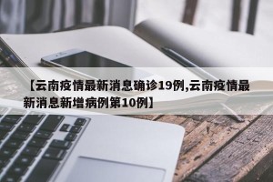 【云南疫情最新消息确诊19例,云南疫情最新消息新增病例第10例】
