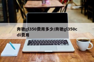 奔驰gl350费用多少/奔驰gl350cdi费用
