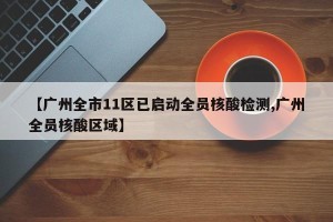 【广州全市11区已启动全员核酸检测,广州全员核酸区域】