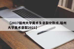 【2017福州大学美术生录取分数线,福州大学美术录取2021】
