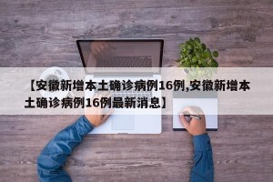 【安徽新增本土确诊病例16例,安徽新增本土确诊病例16例最新消息】