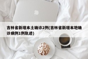 吉林省新增本土确诊2例(吉林省新增本地确诊病例1例轨迹)
