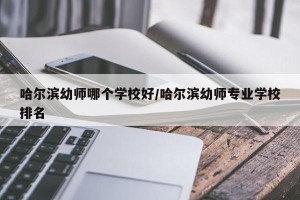 哈尔滨幼师哪个学校好/哈尔滨幼师专业学校排名