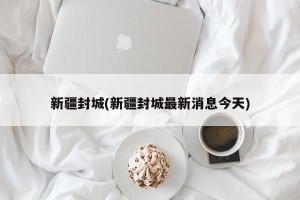 新疆封城(新疆封城最新消息今天)