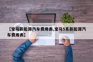 【宝马新能源汽车费用表,宝马5系新能源汽车费用表】