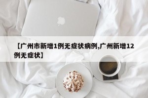 【广州市新增1例无症状病例,广州新增12例无症状】
