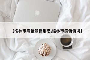 【榆林市疫情最新消息,榆林市疫情情况】