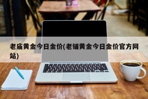 老庙黄金今日金价(老铺黄金今日金价官方网站)