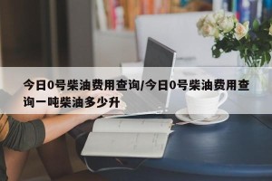 今日0号柴油费用查询/今日0号柴油费用查询一吨柴油多少升