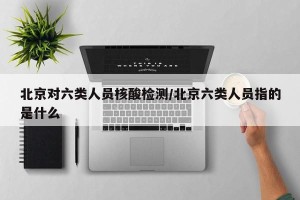 北京对六类人员核酸检测/北京六类人员指的是什么