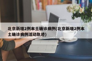 北京新增2例本土确诊病例(北京新增2例本土确诊病例活动轨迹)