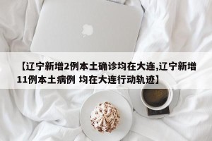 【辽宁新增2例本土确诊均在大连,辽宁新增11例本土病例 均在大连行动轨迹】