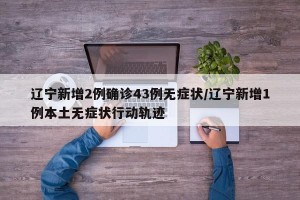 辽宁新增2例确诊43例无症状/辽宁新增1例本土无症状行动轨迹