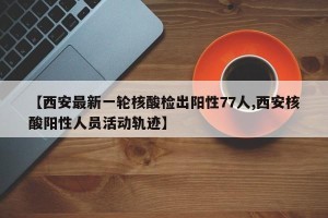 【西安最新一轮核酸检出阳性77人,西安核酸阳性人员活动轨迹】