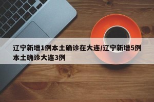 辽宁新增1例本土确诊在大连/辽宁新增5例本土确诊大连3例