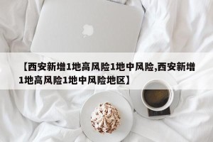 【西安新增1地高风险1地中风险,西安新增1地高风险1地中风险地区】