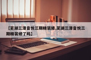 【芜湖三潭音悦三期精装修,芜湖三潭音悦三期精装修了吗】