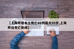 【上海昨增本土死亡48例最大99岁,上海昨日死亡新闻】