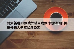 甘肃新增11例境外输入病例/甘肃新增1例境外输入无症状感染者