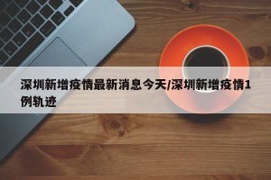 深圳新增疫情最新消息今天/深圳新增疫情1例轨迹