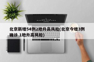 北京新增54例2地升高风险(北京今增3例确诊 1地升高风险)