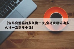 【宝马变速箱油多久换一次,宝马变速箱油多久换一次需多少钱】