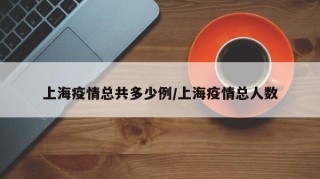 上海疫情总共多少例/上海疫情总人数