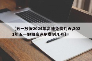 【五一放假2024年高速免费几天,2021年五一假期高速免费到几号】