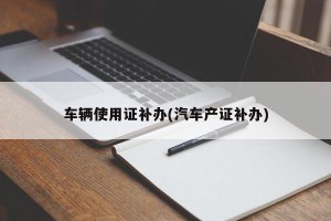 车辆使用证补办(汽车产证补办)