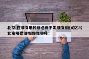 北京:在顺义市民非必要不出顺义/顺义区出北京需要做核酸检测吗