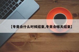 【冬奥会什么时候结束,冬奥会哪天结束】