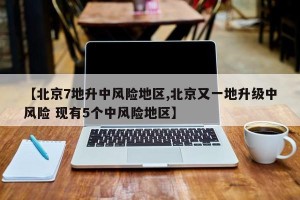 【北京7地升中风险地区,北京又一地升级中风险 现有5个中风险地区】
