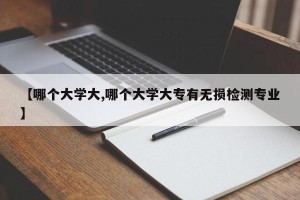 【哪个大学大,哪个大学大专有无损检测专业】
