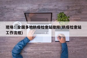 现场：全国多地防疫检查站撤除(防疫检查站工作流程)