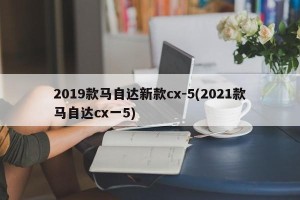 2019款马自达新款cx-5(2021款马自达cx一5)
