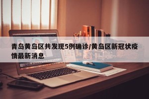 青岛黄岛区共发现5例确诊/黄岛区新冠状疫情最新消息
