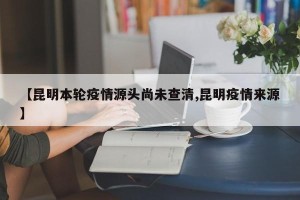 【昆明本轮疫情源头尚未查清,昆明疫情来源】