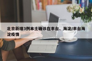 北京新增3例本土确诊在丰台、海淀/丰台海淀疫情
