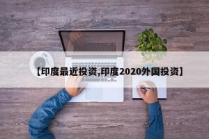 【印度最近投资,印度2020外国投资】