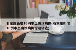 石家庄新增16例本土确诊病例(石家庄新增16例本土确诊病例行动轨迹)