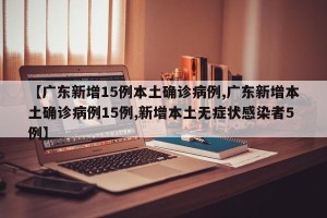 【广东新增15例本土确诊病例,广东新增本土确诊病例15例,新增本土无症状感染者5例】